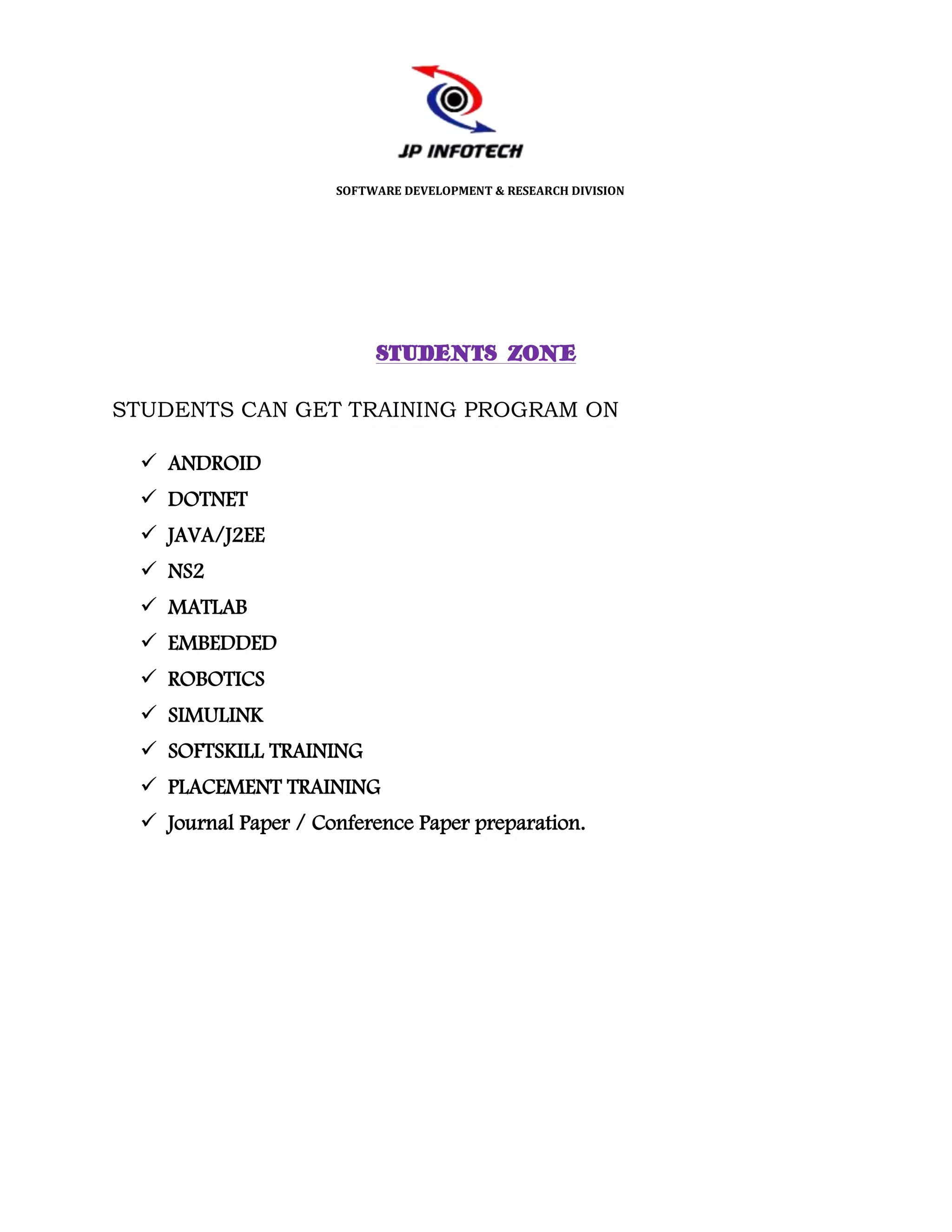 SOFTWARE DEVELOPMENT & RESEARCH DIVISION




                          STUDENTS ZONE

STUDENTS CAN GET TRAINING PROGRAM ON

  ANDROID
  DOTNET
  JAVA/J2EE
  NS2
  MATLAB
  EMBEDDED
  ROBOTICS
  SIMULINK
  SOFTSKILL TRAINING
  PLACEMENT TRAINING
  Journal Paper / Conference Paper preparation.
 