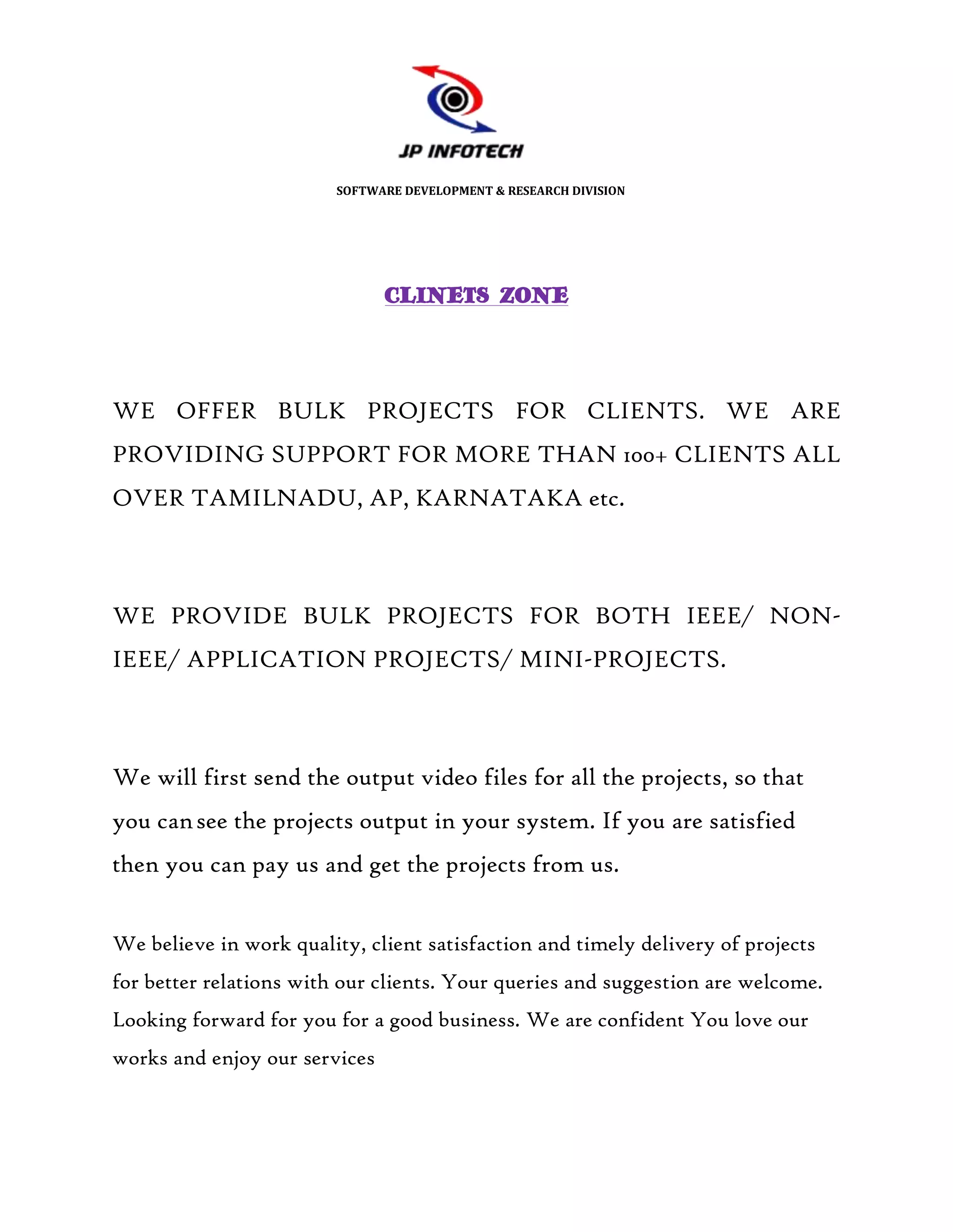 SOFTWARE DEVELOPMENT & RESEARCH DIVISION




                               CLINETS ZONE




WE OFFER BULK PROJECTS FOR CLIENTS. WE ARE
PROVIDING SUPPORT FOR MORE THAN 100+ CLIENTS ALL
OVER TAMILNADU, AP, KARNATAKA etc.



WE PROVIDE BULK PROJECTS FOR BOTH IEEE/ NON-
IEEE/ APPLICATION PROJECTS/ MINI-PROJECTS.



We will first send the output video files for all the projects, so that
you can see the projects output in your system. If you are satisfied
then you can pay us and get the projects from us.


We believe in work quality, client satisfaction and timely delivery of projects
for better relations with our clients. Your queries and suggestion are welcome.
Looking forward for you for a good business. We are confident You love our
works and enjoy our services
 