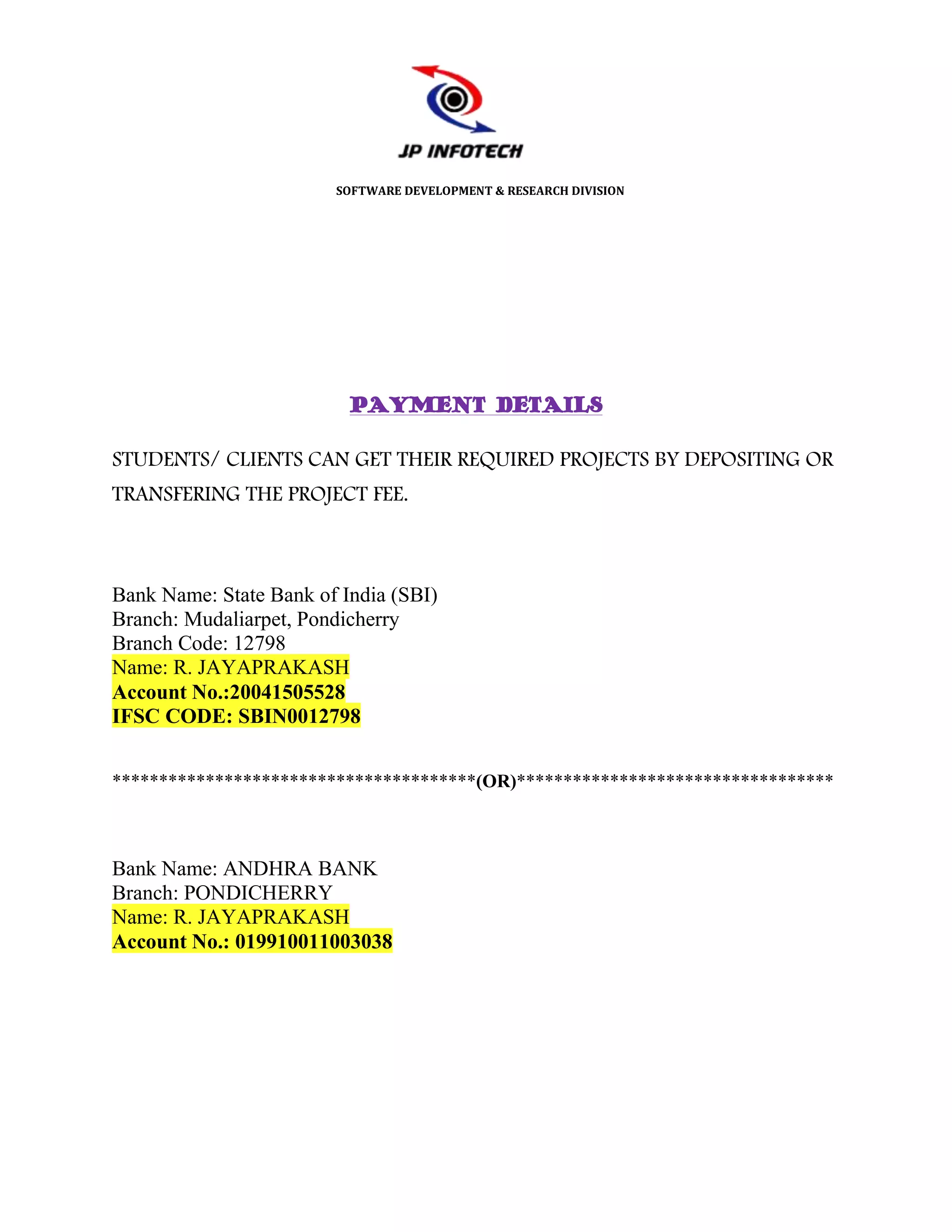 SOFTWARE DEVELOPMENT & RESEARCH DIVISION




                          PAYMENT DETAILS

STUDENTS/ CLIENTS CAN GET THEIR REQUIRED PROJECTS BY DEPOSITING OR
TRANSFERING THE PROJECT FEE.



Bank Name: State Bank of India (SBI)
Branch: Mudaliarpet, Pondicherry
Branch Code: 12798
Name: R. JAYAPRAKASH
Account No.:20041505528
IFSC CODE: SBIN0012798


***************************************(OR)**********************************



Bank Name: ANDHRA BANK
Branch: PONDICHERRY
Name: R. JAYAPRAKASH
Account No.: 019910011003038
 