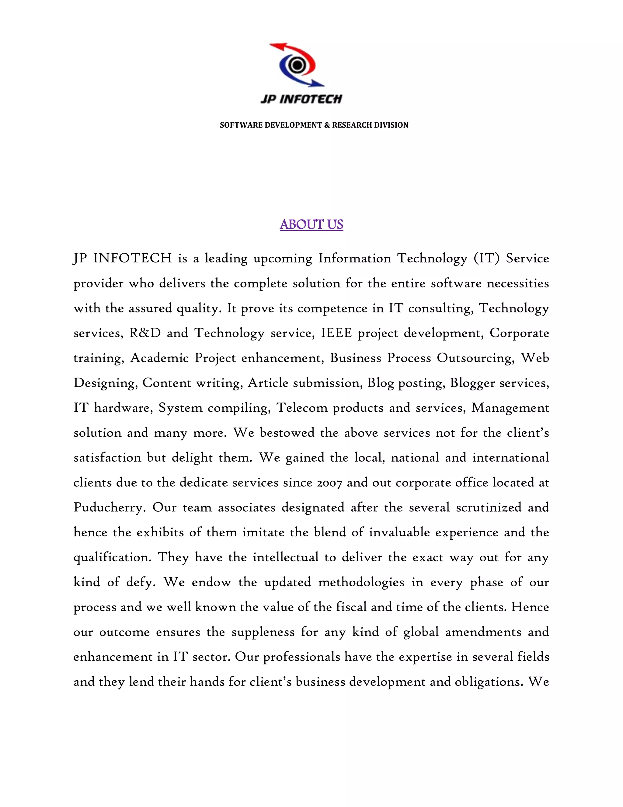 SOFTWARE DEVELOPMENT & RESEARCH DIVISION




                                     ABOUT US

JP INFOTECH is a leading upcoming Information Technology (IT) Service
provider who delivers the complete solution for the entire software necessities
with the assured quality. It prove its competence in IT consulting, Technology
services, R&D and Technology service, IEEE project development, Corporate
training, Academic Project enhancement, Business Process Outsourcing, Web
Designing, Content writing, Article submission, Blog posting, Blogger services,
IT hardware, System compiling, Telecom products and services, Management
solution and many more. We bestowed the above services not for the client’s
satisfaction but delight them. We gained the local, national and international
clients due to the dedicate services since 2007 and out corporate office located at
Puducherry. Our team associates designated after the several scrutinized and
hence the exhibits of them imitate the blend of invaluable experience and the
qualification. They have the intellectual to deliver the exact way out for any
kind of defy. We endow the updated methodologies in every phase of our
process and we well known the value of the fiscal and time of the clients. Hence
our outcome ensures the suppleness for any kind of global amendments and
enhancement in IT sector. Our professionals have the expertise in several fields
and they lend their hands for client’s business development and obligations. We
 