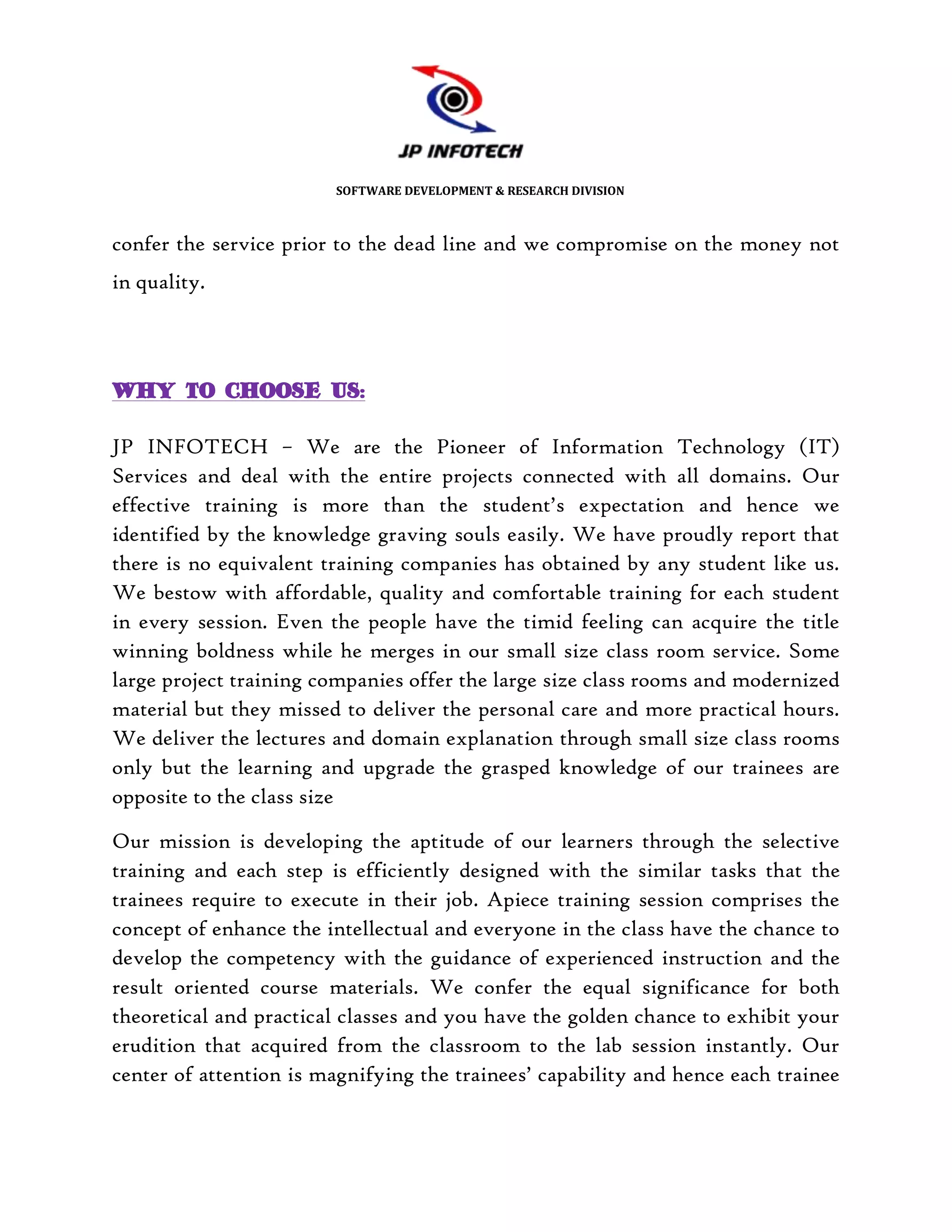SOFTWARE DEVELOPMENT & RESEARCH DIVISION



confer the service prior to the dead line and we compromise on the money not
in quality.




WHY TO CHOOSE US:

JP INFOTECH – We are the Pioneer of Information Technology (IT)
Services and deal with the entire projects connected with all domains. Our
effective training is more than the student’s expectation and hence we
identified by the knowledge graving souls easily. We have proudly report that
there is no equivalent training companies has obtained by any student like us.
We bestow with affordable, quality and comfortable training for each student
in every session. Even the people have the timid feeling can acquire the title
winning boldness while he merges in our small size class room service. Some
large project training companies offer the large size class rooms and modernized
material but they missed to deliver the personal care and more practical hours.
We deliver the lectures and domain explanation through small size class rooms
only but the learning and upgrade the grasped knowledge of our trainees are
opposite to the class size

Our mission is developing the aptitude of our learners through the selective
training and each step is efficiently designed with the similar tasks that the
trainees require to execute in their job. Apiece training session comprises the
concept of enhance the intellectual and everyone in the class have the chance to
develop the competency with the guidance of experienced instruction and the
result oriented course materials. We confer the equal significance for both
theoretical and practical classes and you have the golden chance to exhibit your
erudition that acquired from the classroom to the lab session instantly. Our
center of attention is magnifying the trainees’ capability and hence each trainee
 