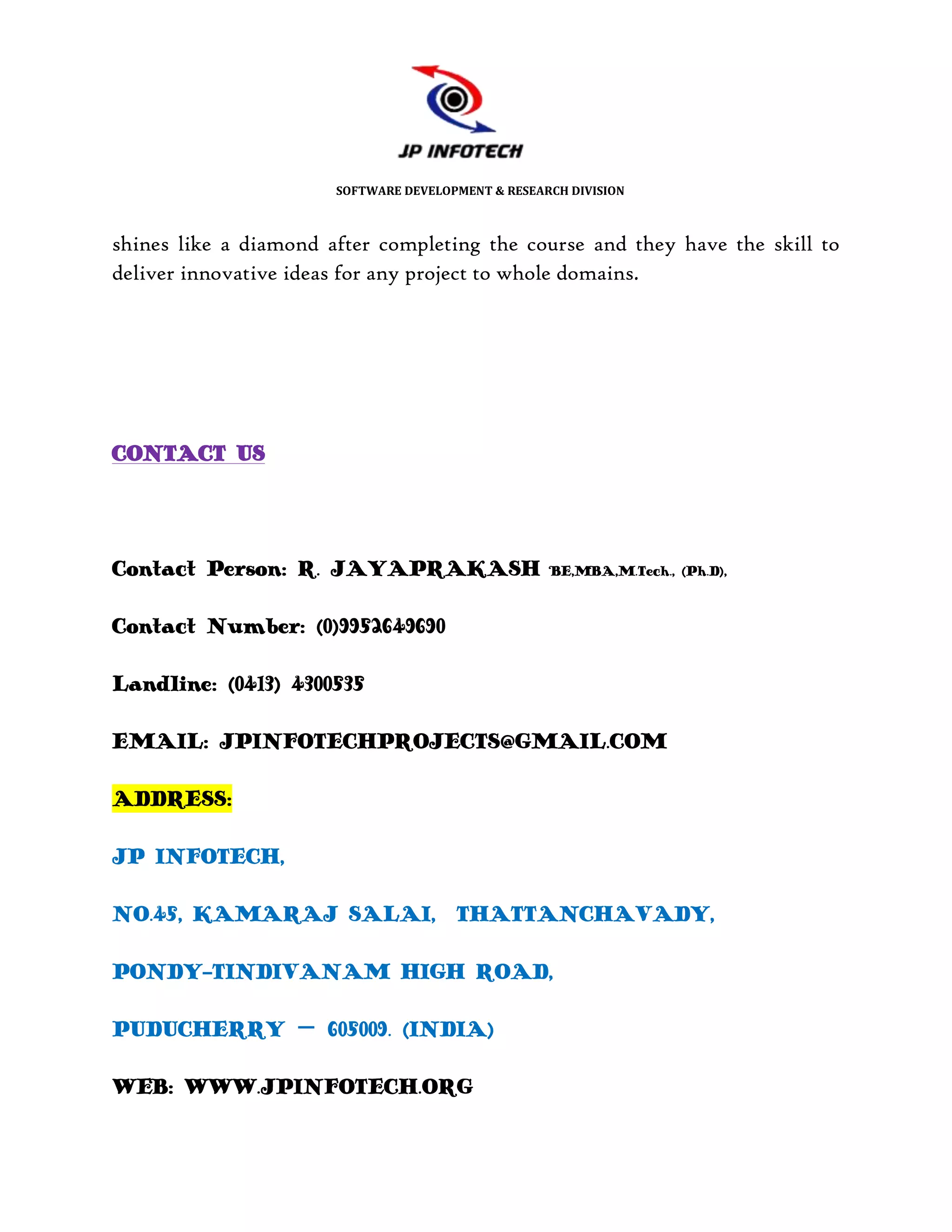 SOFTWARE DEVELOPMENT & RESEARCH DIVISION



shines like a diamond after completing the course and they have the skill to
deliver innovative ideas for any project to whole domains.




CONTACT US




Contact Person: R. JAYAPRAKASH                      BE,MBA,M.Tech., (Ph.D),



Contact Number: (0)9952649690

Landline: (0413) 4300535

EMAIL: JPINFOTECHPROJECTS@GMAIL.COM

ADDRESS:

JP INFOTECH,

NO.45, KAMARAJ SALAI, THATTANCHAVADY,

PONDY-TINDIVANAM HIGH ROAD,

PUDUCHERRY – 605009. (INDIA)

WEB: WWW.JPINFOTECH.ORG
 