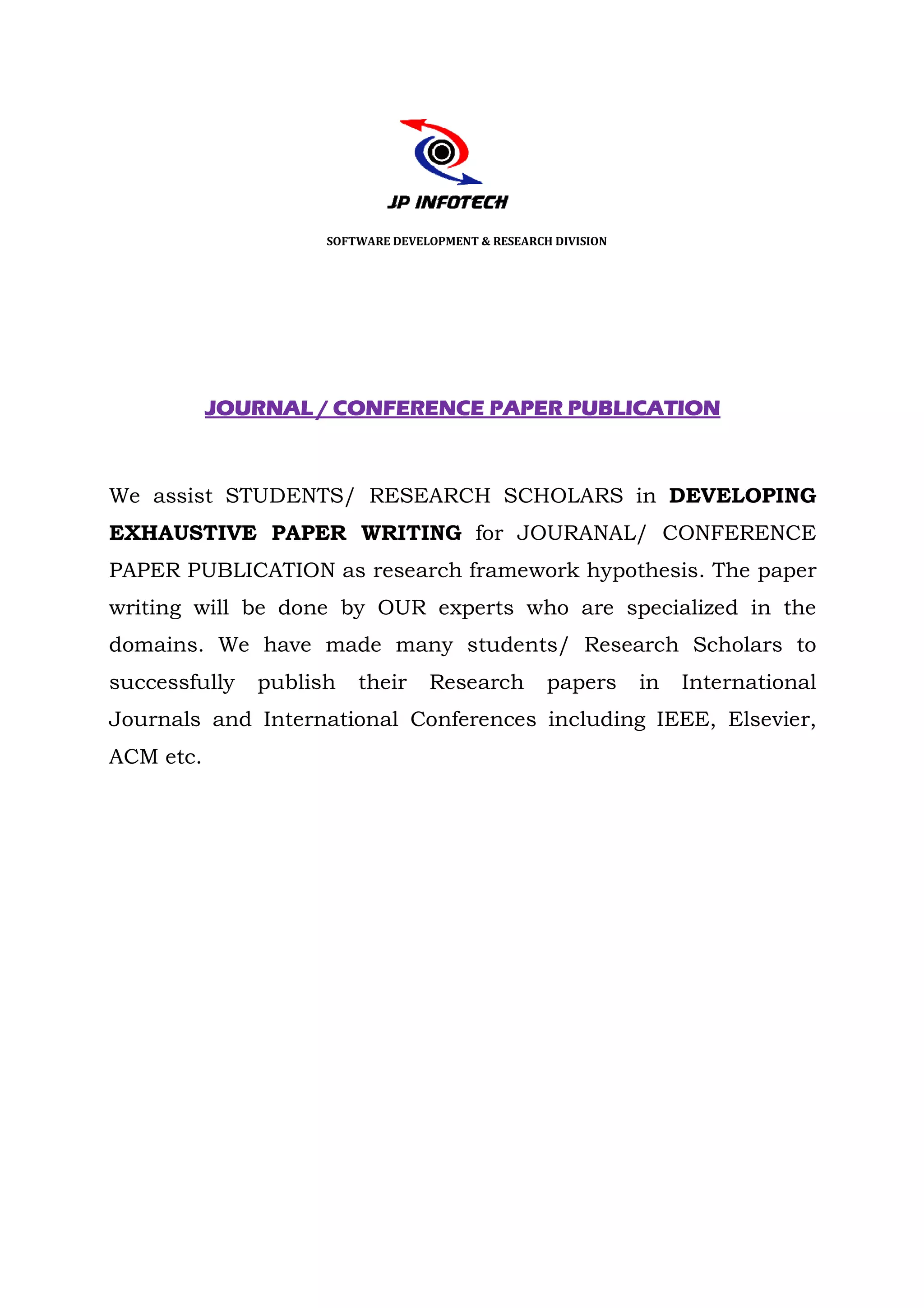 SOFTWARE DEVELOPMENT & RESEARCH DIVISION




           JOURNAL / CONFERENCE PAPER PUBLICATION



We assist STUDENTS/ RESEARCH SCHOLARS in DEVELOPING
EXHAUSTIVE PAPER WRITING for JOURANAL/ CONFERENCE
PAPER PUBLICATION as research framework hypothesis. The paper
                                        hypothesis
writing will be done by OUR experts who are specialized in the
domains. We have made many students/ Research Scholars to
successfully   publish   their     Research         papers      in   International
Journals and International Conferences including IEEE, Elsevier,
ACM etc.
 
