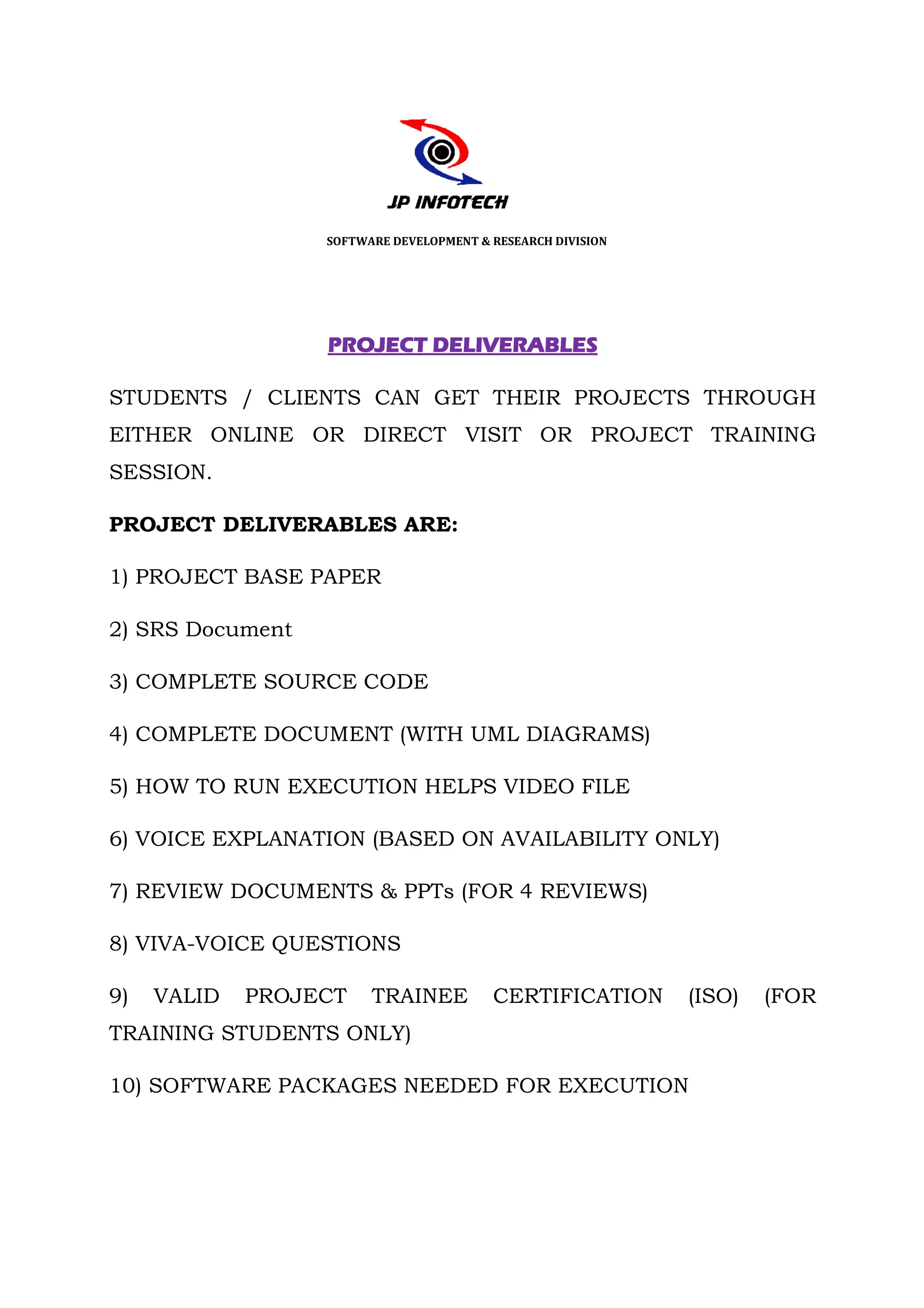 SOFTWARE DEVELOPMENT & RESEARCH DIVISION




                  PROJECT DELIVERABLES

STUDENTS / CLIENTS CAN GET THEIR PROJECTS THROUGH
EITHER ONLINE OR DIRECT VISIT OR PROJECT TRAINING
SESSION.

PROJECT DELIVERABLES ARE:

1) PROJECT BASE PAPER

2) SRS Document

3) COMPLETE SOURCE CODE

4) COMPLETE DOCUMENT (WITH UML DIAGRAMS)

5) HOW TO RUN EXECUTION HELPS VIDEO FILE

6) VOICE EXPLANATION (BASED ON AVAILABILITY ONLY)

7) REVIEW DOCUMENTS & PPTs (FOR 4 REVIEWS)

8) VIVA-VOICE QUESTIONS
        VOICE

9)   VALID   PROJECT    TRAINEE          CERTIFICATION       (ISO)   (FOR
TRAINING STUDENTS ONLY)

10) SOFTWARE PACKAGES NEEDED FOR EXECUTION
 