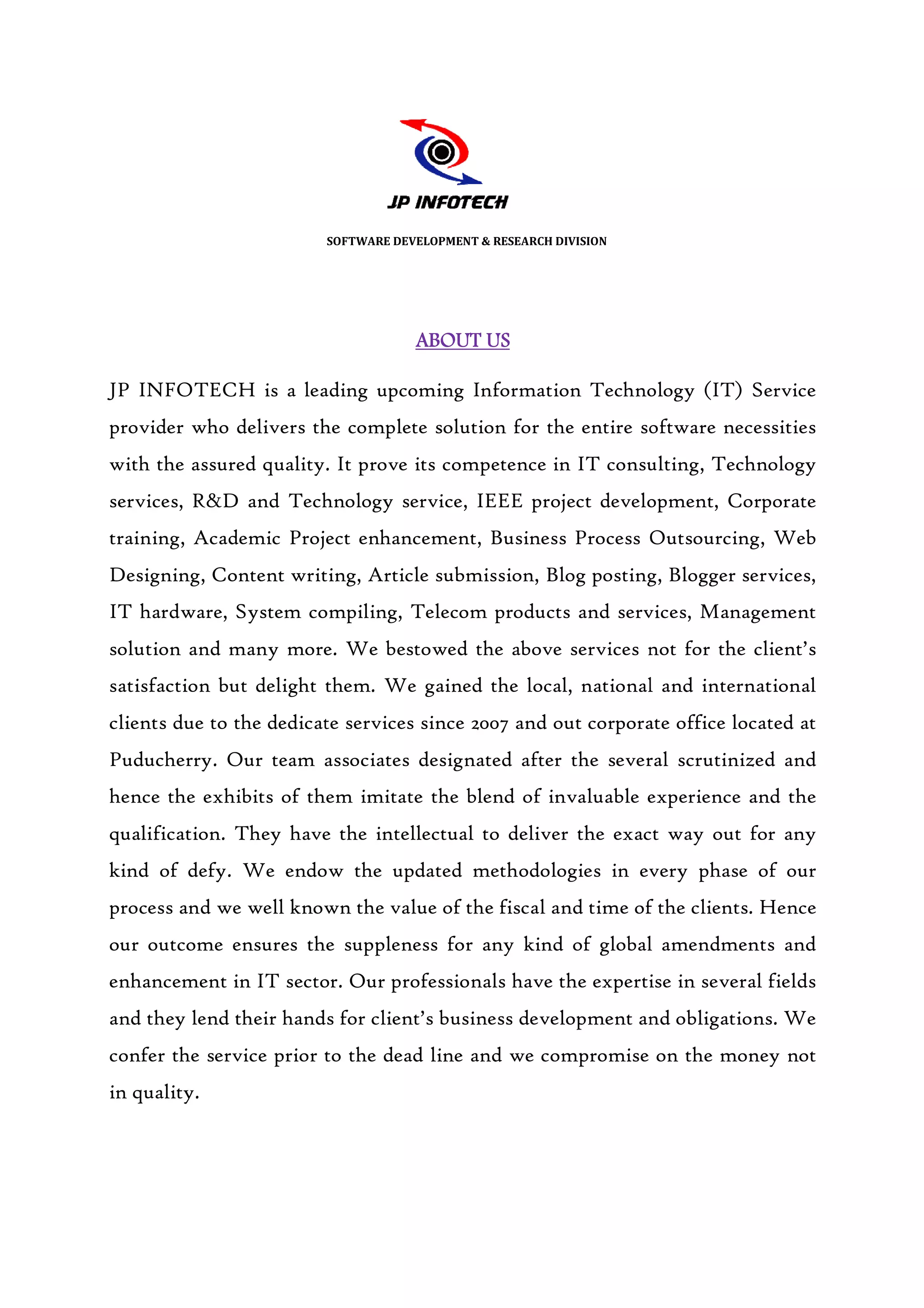 SOFTWARE DEVELOPMENT & RESEARCH DIVISION




                                     ABOUT US

JP INFOTECH is a leading upcoming Information Technology (IT) Service
provider who delivers the complete solution for the entire software necessities
with the assured quality. It prove its competence in IT consulting, Technology
services, R&D and Technology service, IEEE project development, Corporate
                  Technology
training, Academic Project enhancement, Business Process Outsourcing, Web
Designing, Content writing, Article submission, Blog posting, Blogger services,
IT hardware, System compiling, Telecom products and services, Management
                                                    services,
solution and many more. We bestowed the above services not for the client’s
satisfaction but delight them. We gained the local, national and international
clients due to the dedicate services since 2007 and out corporate office located at
Puducherry. Our team associates designated after the several scrutinized and
hence the exhibits of them imitate the blend of invaluable experience and the
qualification. They have the intellectual to deliver the exact way out for any
kind of defy. We endow the updated methodologies in every phase of our
                 endow
process and we well known the value of the fiscal and time of the clients. Hence
our outcome ensures the suppleness for any kind of global amendments and
enhancement in IT sector. Our professionals have the expertise in several fields
and they lend their hands for client’s business development and obligations. We
confer the service prior to the dead line and we compromise on the money not
in quality.
 
