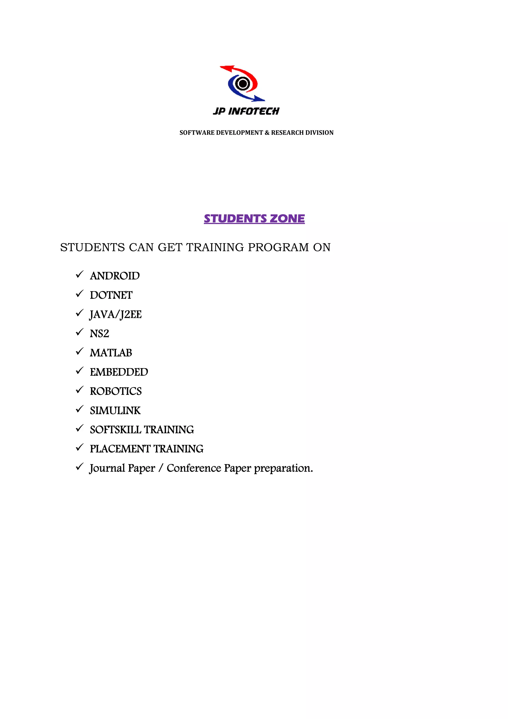 SOFTWARE DEVELOPMENT & RESEARCH DIVISION




                           STUDENTS ZONE

STUDENTS CAN GET TRAINING PROGRAM ON

   ANDROID
   DOTNET
   JAVA/J2EE
   NS2
   MATLAB
   EMBEDDED
   ROBOTICS
   SIMULINK
   SOFTSKILL TRAINING
   PLACEMENT TRAINING
   Journal Paper / Conference Paper preparation.
 