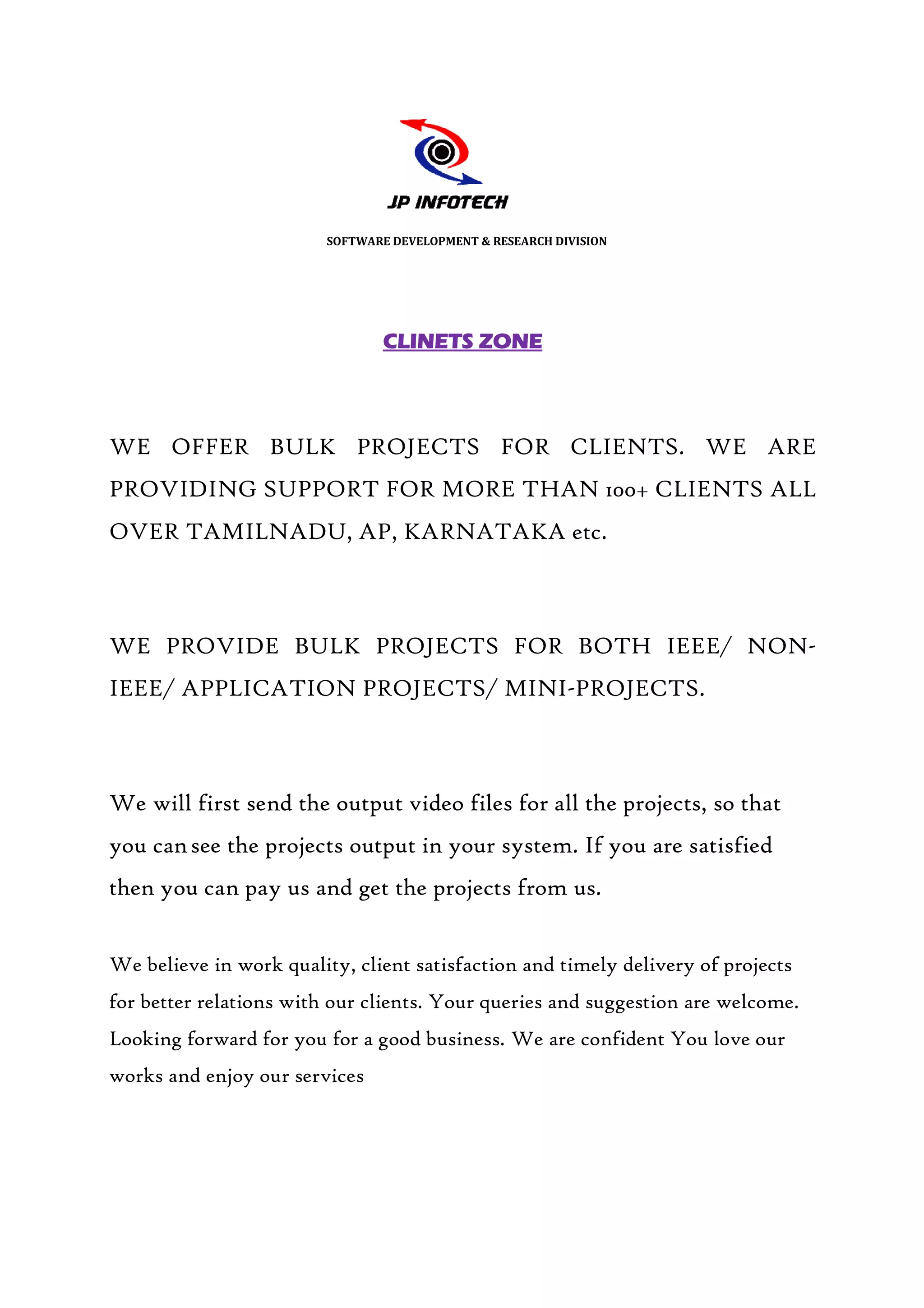 SOFTWARE DEVELOPMENT & RESEARCH DIVISION




                                 CLINETS ZONE




WE OFFER BULK PROJECTS FOR CLIENTS. WE ARE
PROVIDING SUPPORT FOR MORE THAN 100+ CLIENTS ALL
OVER TAMILNADU, AP, KARNATAKA etc.



WE PROVIDE BULK PROJECTS FOR BOTH IEEE/ NON
                                        NON-
IEEE/ APPLICATION PROJECTS/ MINI PROJECTS.
                            MINI-PROJECTS.



We will first send the output video files for all the projects, so that
you can see the projects output in your system. If you are satisfied
then you can pay us and get the projects from us.
           n


We believe in work quality, client satisfaction and timely delivery of projects
for better relations with our clients. Your queries and suggestion are welcome.
Looking forward for you for a good business. We are confident You love our
                                                    confident
works and enjoy our services
 