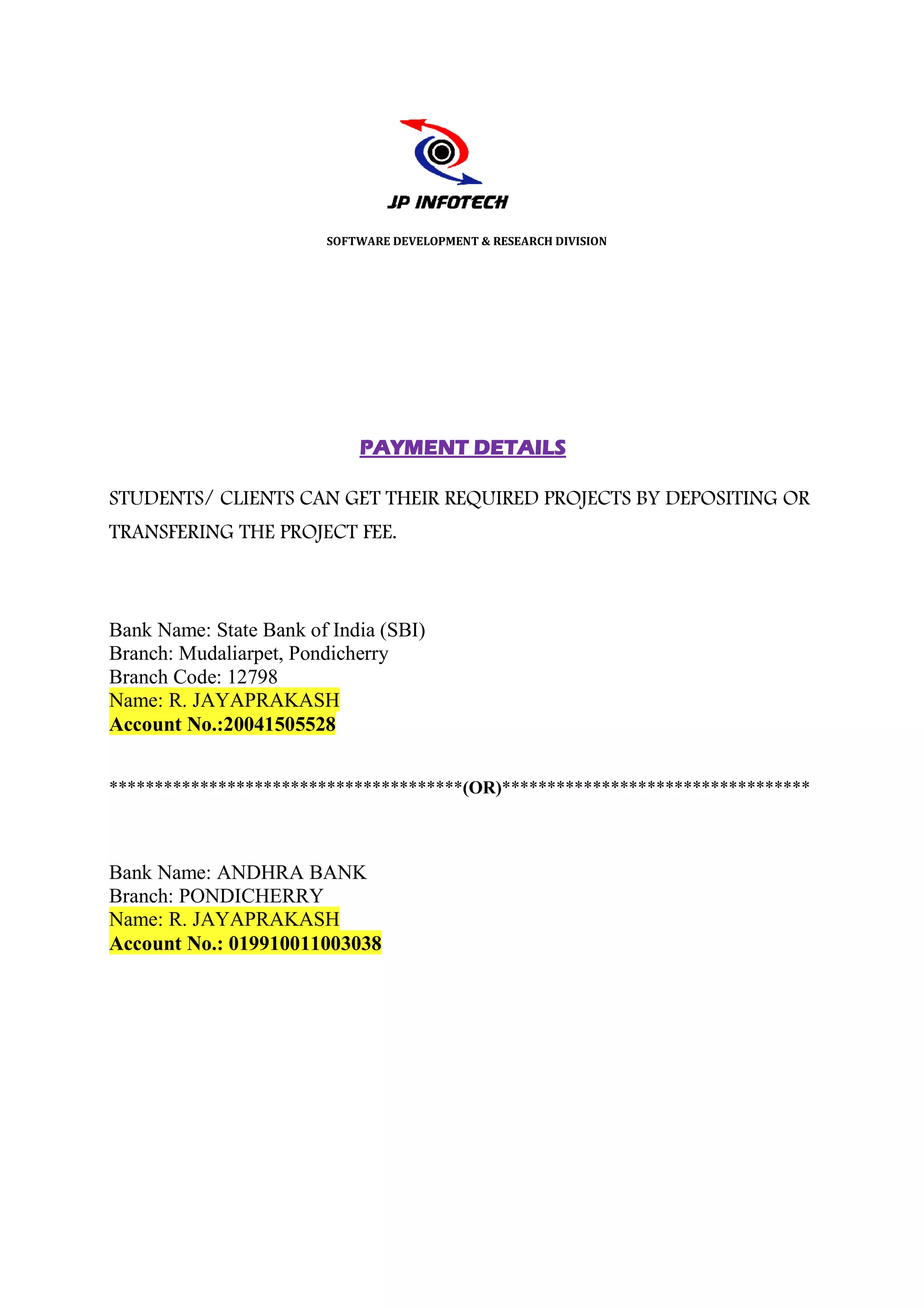 SOFTWARE DEVELOPMENT & RESEARCH DIVISION




                            PAYMENT DETAILS

STUDENTS/ CLIENTS CAN GET THEIR REQUIRED PROJECTS BY DEPOSITING OR
TRANSFERING THE PROJECT FEE.



Bank Name: State Bank of India (SBI)
Branch: Mudaliarpet, Pondicherry
Branch Code: 12798
Name: R. JAYAPRAKASH
Account No.:20041505528


***************************************(OR)**********************************
***************************************    **********************************



Bank Name: ANDHRA BANK
Branch: PONDICHERRY
Name: R. JAYAPRAKASH
Account No.: 019910011003038
 