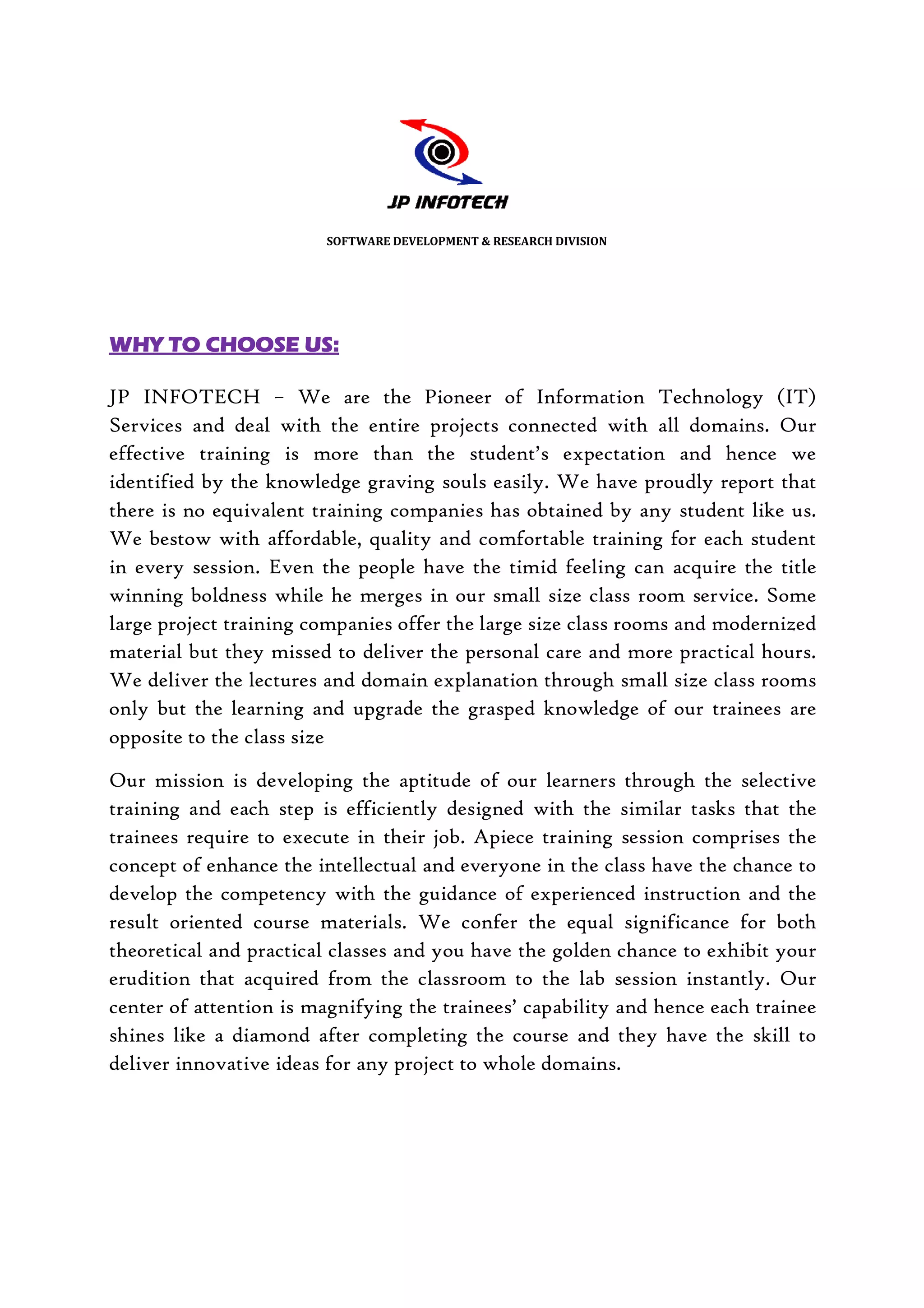SOFTWARE DEVELOPMENT & RESEARCH DIVISION




WHY TO CHOOSE US:

JP INFOTECH – We are the Pioneer of Information Technology (IT)
                                                  Information
Services and deal with the entire projects connected with all domains. Our
effective training is more than the student’s expectation and hence we
identified by the knowledge graving souls easily. We have proudly report that
there is no equivalent training companies has obtained by any student like us.
       s
We bestow with affordable, quality and comfortable training for each student
in every session. Even the people have the timid feeling can acquire the title
winning boldness while he merges in our small size class room service. Some
                             merges
large project training companies offer the large size class rooms and modernized
material but they missed to deliver the personal care and more practical hours.
We deliver the lectures and domain explanation through small size class rooms
only but the learning and upgrade the grasped knowledge of our trainees are
opposite to the class size

Our mission is developing the aptitude of our learners through the selective
training and each step is efficiently designed with the similar tasks that the
trainees require to execute in their job. Apiece training session comprises the
concept of enhance the intellectual and everyone in the class have the chance to
develop the competency with the guidance of experienced instruction and the
                                                 experienced
result oriented course materials. We confer the equal significance for both
theoretical and practical classes and you have the golden chance to exhibit your
erudition that acquired from the classroom to the lab session instantly. Our
center of attention is magnifying the trainees’ capability and hence each trainee
shines like a diamond after completing the course and they have the skill to
deliver innovative ideas for any project to whole domains.
 