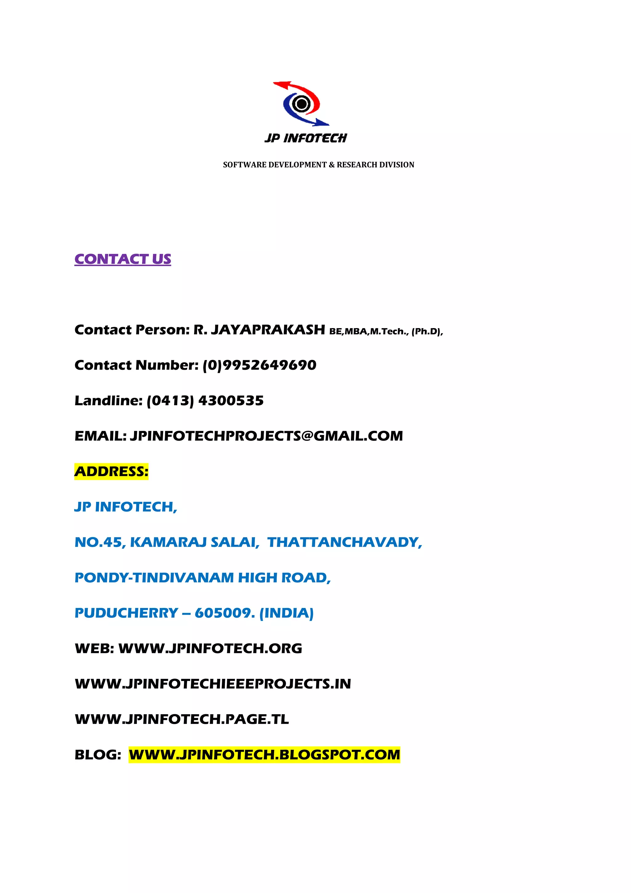 SOFTWARE DEVELOPMENT & RESEARCH DIVISION




CONTACT US



Contact Person: R. JAYA
                   JAYAPRAKASH BE,MBA,M.Tech., (Ph.D),

Contact Number: (0)9952649690

Landline: (0413) 4300535

EMAIL: JPINFOTECHPROJECTS@GMAIL.COM

ADDRESS:

JP INFOTECH,

NO.45, KAMARAJ SALAI, THATTANCHAVADY,

PONDY-TINDIVANAM HIGH ROAD,
      TINDIVANAM

PUDUCHERRY – 605009. (INDIA)

WEB: WWW.JPINFOTECH.ORG

WWW.JPINFOTECHIEEEPROJECTS.IN

WWW.JPINFOTECH.PAGE.TL

BLOG: WWW.JPINFOTECH.BLOGSPOT.COM
 