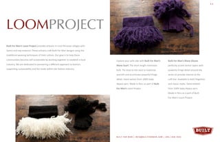 LOOMPROJECT
Built For Man’s Loom Project provides artisans in rural Peruvian villages with
looms and raw material. These artisans craft Built For Man designs using the
traditional weaving techniques of their culture. Our goal is to help these
communities become self-sustainable by working together to establish a local
industry. We are dedicated to pioneering a different approach to fashion,
supporting sustainability and fair-trade within the fashion industry.
BUILT FOR MAN | INFO@BUILTFORMAN.COM | 206 / 658 -7642BUILT FOR MAN | INFO@BUILTFORMAN.COM | 206 / 658 -7642
11
Built For Man’s Mane Gloves
perfectly accent winter layers with
powerful fringe detail around the
wrists to provide interest at the
cuff-line. Available in both fingerless
and classic styles. Hand-knitted
from 100% baby Alpaca yarn.
Made in Peru as a part of Built
For Man’s Loom Project.
Explore your wild side with Built For Man’s
Mane Scarf. The short length minimizes
bulk. Tie close to the neck to maximize
warmth and accentuate powerful fringe
detail. Hand-woven from 100% baby
Alpaca yarn. Made in Peru as part of Built
For Man’s Loom Project.
 