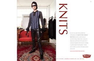 KNITS
For the man who desires effortless
individuality, the Built For Man Collared
Mesh Knit provides a distinctive yet
practical design. Made from a luxurious
baby alpaca/silk blend, the mesh knit is
juxtaposed against a fine bouclé, creating
a sophisticated striped pattern. Styled
with a button-up collar and button details
at the cuff.
Shown with the Built for Man Mane Glove.
7
BUILT FOR MAN | INFO@BUILTFORMAN.COM | 206 / 658 -7642
 