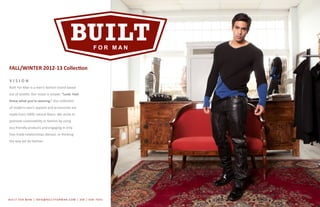BUILT FOR MAN | INFO@BUILTFORMAN.COM | 206 / 658 -7642
FALL/WINTER 2012-13 Collection
V I S I O N
Built For Man is a men’s fashion brand based
out of Seattle. Our vision is simple. “Look. Feel.
Know what you’re wearing.” Our collection
of modern men’s apparel and accessories are
made from 100% natural fibers. We strive to
promote sustainability in fashion by using
eco-friendly products and engaging in only
free-trade relationships abroad, re-thinking
the way we do fashion.
 
