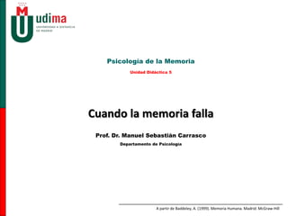 Cuando la memoria falla
Psicología de la Memoria
Unidad Didáctica 5
Prof. Dr. Manuel Sebastián Carrasco
Departamento de Psicología
A partir de Baddeley, A. (1999). Memoria Humana. Madrid: McGraw-Hill
 