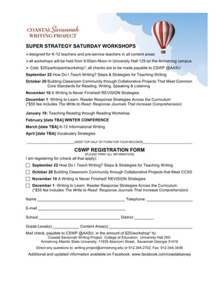 SUPER STRATEGY SATURDAY WORKSHOPS
 designed for K-12 teachers and pre-service teachers in all content areas
 all workshops will be held from 9:00am-Noon in University Hall 125 on the Armstrong campus
 Cost: $25/participant/workshop*; all checks are to be made payable to CSWP @AASU
September 22 How Do I Teach Writing? Steps & Strategies for Teaching Writing
October 20 Building Classroom Community through Collaborative Projects That Meet Common
           Core Standards for Reading, Writing, Speaking & Listening
November 10 A Writing Is Never Finished! REVISION Strategies
December 1: Writing to Learn: Reader Response Strategies Across the Curriculum
(*$55 fee includes The Write to Read: Response Journals That Increase Comprehension)

January 19: Teaching Reading through Reading Workshop
February [date TBA] WINTER CONFERENCE
March [date TBA] K-12 Informational Writing
April [date TBA] Vocabulary Strategies

______________________________(KEEP TOP HALF OF FORM FOR YOUR RECORDS_______________________________


                              CSWP REGISTRATION FORM
                                    [PLEASE PRINT ALL INFORMATION]
I am registering for (check all that apply):
 September 22 How Do I Teach Writing? Steps & Strategies for Teaching Writing
 October 20 Building Classroom Community through Collaborative Projects that Meet CCSS
 November 10 A Writing Is Never Finished! REVISION Strategies
 December 1: Writing to Learn: Reader Response Strategies Across the Curriculum
  (*$55 fee includes The Write to Read: Response Journals That Increase Comprehension)

Name ________________________________________ Telephone: _____________________

E-mail ________________________________________

School _____________________________________ District _________

Grade Level(s) ____________ Content Area(s) ______________________________________
Mail check, payable to CSWP @AASU, in the amount of $25/workshop* to:
            Coastal Savannah Writing Project; College of Education; University Hall 250;
         Armstrong Atlantic State University; 11935 Abercorn Street, Savannah Georgia 31419
      Direct any questions to: writing.project@armstrong.edu or 912.344.2702; Fax: 912-344-3436
 Additional and updated information available on Facebook: www.facebook.com/coastalsavwp
 