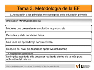 Tema 3. Metodología de la EF
Orientación Instrucción Directa
Grado de Maestro en Educación Primaria | DIDÁCTICA DE LA EF
Modelos que presentan una solución muy concreta
Deportes y el de condición física
Una línea de aprendizaje constructivista
Respeto del nivel de desarrollo operativo del alumno
• Progresión y continuidad
No implica que toda ella deba ser realizada dentro de la más pura
aplicación del mismo
3. Adecuación a los principios metodológicos de la educación primaria
 