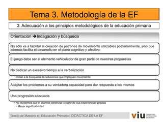 Tema 3. Metodología de la EF
Orientación Indagación y búsqueda
Grado de Maestro en Educación Primaria | DIDÁCTICA DE LA EF
No sólo va a facilitar la creación de patrones de movimiento utilizables posteriormente, sino que
además facilita el desarrollo en el plano cognitivo y afectivo.
El juego debe ser el elemento vehiculador de gran parte de nuestras propuestas
No dedicar un excesivo tiempo a la verbalización
• Incitar a la búsqueda de soluciones que impliquen movimiento
Adaptar los problemas a su verdadera capacidad para dar respuesta a los mismos
Una progresión adecuada
• No olvidemos que el alumno construye a partir de sus experiencias previas
• Mayor significatividad
3. Adecuación a los principios metodológicos de la educación primaria
 
