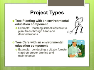 Project Types
 Tree
     Planting with an environmental
 education component
    Example: teaching school kids how to
     plant trees through hands-on
     demonstrations

 Tree
     Care with an environmental
 education component
    Example: conducting a citizen forester
     class on proper pruning and
     maintenance
 