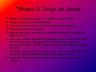 *Museu D. Diogo de Sousa
 Museu d. Diogo de Sousa, foi fundado no século XVI.
 Peças, escavações e manjedouras.
 Uma casa velha onde foi o fórum de Bracara Augusta.
 Termas de Bracara Augusta.
 Nas termas fazia-se exercício, banhos mornos/frios/quentes ,
biblioteca, etc.
 Uma casa romana descoberta debaixo do solo: mosaico no chão
feito no século I; chão geométrico; símbolo de riqueza os
mosaicos; triclínio da casa, onde comiam; havia esgotos debaixo
da casa.
 O senhor romano podia ter duas casas : uma na cidade (domus),
outra na aldeia e também podia ter termas privadas.
 Lugar das Agras são os terrenos mais primitivos do senhor
romano.
 