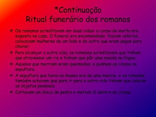 *Continuação
Ritual funerário dos romanos
 Os romanos acreditavam em duas vidas: o corpo do morto era
exposto na casa. O funeral era encomendado: faziam velórios,
colocavam mulheres de um lado e do outro que eram pagas para
chorar;
 Para alcançar a outra vida, os romanos acreditavam que tinham
que atravessar um rio e tinham que pôr uma moeda na língua.
 Aqueles que morriam eram queimados, e punham as cinzas na
sepultura.
 A sepultura que havia no museu era de uma menina, e os romanos
também achavam que para ir para a outra vida tinham que colocar
os objetos pessoais.
 Cortavam um bloco de pedra e metiam lá dentro as cinzas.
 