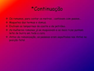*Continuação
 Os romanos, para contar os metros , contavam com passos…
 Maquetes das termas e domus.
 Enchiam as lamparinas de azeite e de petróleo.
 As mulheres romanas já se maquiavam e as mais ricas punham
leite de burra em toda a cara.
 Antes da romanização, as pessoas eram sepultadas nas Antas na
posição fetal.
 