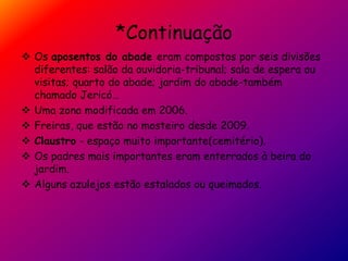*Continuação
 Os aposentos do abade eram compostos por seis divisões
diferentes: salão da ouvidoria-tribunal; sala de espera ou
visitas; quarto do abade; jardim do abade-também
chamado Jericó…
 Uma zona modificada em 2006.
 Freiras, que estão no mosteiro desde 2009.
 Claustro - espaço muito importante(cemitério).
 Os padres mais importantes eram enterrados à beira do
jardim.
 Alguns azulejos estão estalados ou queimados.
 