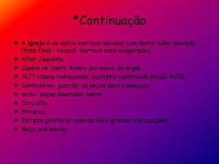 *Continuação
 A igreja é de estilo barroco nacional com muita talha dourada
(fase final – rococó- barroco mais exagerado).
 Altar Joaninho.
 Capela de Santo Amaro por baixo do órgão.
 1677 capela restaurada- sacristia construída seculo XVII.
 Contadores- guardar as peças para o pescoço.
 anito- peças douradas, barro.
 Coro alto.
 Pinturas.
 Estante giratória: com um livro grande com canções.
 Moço que mexia.
 