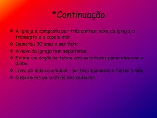 *Continuação
 A igreja é composta por três partes: nave da igreja, o
transepto e a capela mor.
 Demorou 30 anos a ser feita
 A nave da igreja tem sepulturas.
 Existe um órgão de tubos com esculturas parecidas com o
diabo.
 Livro de música original - partes impressas e feitas à mão.
 Cuspideiras para atrás das cadeiras.
 