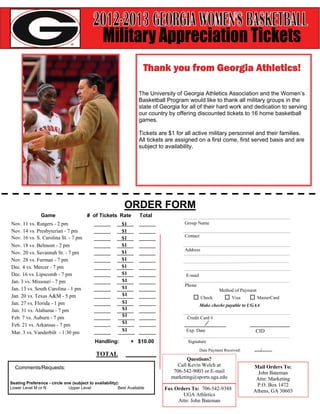 The University of Georgia Athletics Association and the Women’s
                                                                    Basketball Program would like to thank all military groups in the
                                                                    state of Georgia for all of their hard work and dedication to serving
                                                                    our country by offering discounted tickets to 16 home basketball
                                                                    games.

                                                                    Tickets are $1 for all active military personnel and their families.
                                                                    All tickets are assigned on a first come, first served basis and are
                                                                    subject to availability.




                                                            ORDER FORM
                Game                    # of Tickets Rate           Total
Nov. 11 vs. Rutgers - 2 pm                                 $1                         Group Name
Nov. 14 vs. Presbyterian - 7 pm                            $1
Nov. 16 vs. S. Carolina St. - 7 pm                         $1                         Contact

Nov. 18 vs. Belmont - 2 pm                                 $1
                                                                                      Address
Nov. 20 vs. Savannah St. - 7 pm                            $1
Nov. 28 vs. Furman - 7 pm                                  $1
Dec. 4 vs. Mercer - 7 pm                                   $1
Dec. 16 vs. Lipscomb - 7 pm                                $1                          E-mail
Jan. 3 vs. Missouri - 7 pm                                 $1
                                                           $1                         Phone
Jan. 13 vs. South Carolina - 1 pm                                                                         Method of Payment
Jan. 20 vs. Texas A&M - 5 pm                               $1
                                                                                                Check            Visa         MasterCard
Jan. 27 vs. Florida - 1 pm                                 $1
                                                                                                Make checks payable to UGAA
Jan. 31 vs. Alabama - 7 pm                                 $1
Feb. 7 vs. Auburn - 7 pm                                   $1                          Credit Card #
Feb. 21 vs. Arkansas - 7 pm                                $1
Mar. 3 vs. Vanderbilt - 1:30 pm                            $1                          Exp. Date                          CID

                                            Handling:           + $10.00                Signature
                                                                                                Date Payment Received:         /
                                             TOTAL
                                                                                        Questions?
                                                                                    Call Kevin Welch at                  Mail Orders To:
  Comments/Requests:
                                                                                  706-542-9003 or E-mail                   John Bateman
                                                                                 marketing@sports.uga.edu                 Attn: Marketing
Seating Preference - circle one (subject to availability):
                                                                                                                          P.O. Box 1472
Lower Level M or N            Upper Level                Best Available       Fax Orders To: 706-542-9388                Athens, GA 30603
                                                                                     UGA Athletics
                                                                                   Attn: John Bateman
 