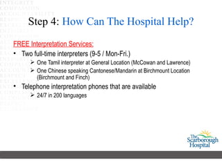 Step 4: How Can The Hospital Help?
FREE Interpretation Services:
• Two full-time interpreters (9-5 / Mon-Fri.)
       One Tamil interpreter at General Location (McCowan and Lawrence)
       One Chinese speaking Cantonese/Mandarin at Birchmount Location
        (Birchmount and Finch)
• Telephone interpretation phones that are available
       24/7 in 200 languages
 