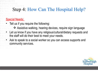 Step 4: How Can The Hospital Help?
Special Needs:
• Tell us if you require the following:
      Assistive walking, hearing devices, require sign language
• Let us know if you have any religious/cultural/dietary requests and
  the staff will do their best to meet your needs.
• Ask to speak to a social worker so you can access supports and
  community services.
 