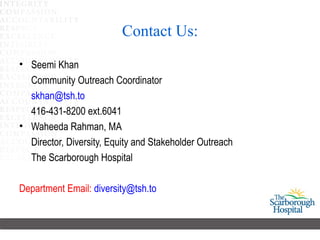 Contact Us:
• Seemi Khan
  Community Outreach Coordinator
  skhan@tsh.to
  416-431-8200 ext.6041
• Waheeda Rahman, MA
  Director, Diversity, Equity and Stakeholder Outreach
  The Scarborough Hospital

Department Email: diversity@tsh.to
 