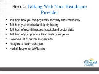 Step 2: Talking With Your Healthcare
                    Provider
•   Tell them how you feel physically, mentally and emotionally
•   Tell them your medical and family history
•   Tell them of recent illnesses, hospital and doctor visits
•   Tell them of your previous treatments or surgeries
•   Provide a list of current medications
•   Allergies to food/medication
•   Herbal Supplements/Vitamins
 
