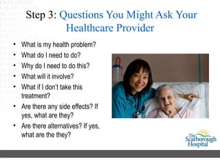 Step 3: Questions You Might Ask Your
             Healthcare Provider
• What is my health problem?
• What do I need to do?
• Why do I need to do this?
• What will it involve?
• What if I don’t take this
  treatment?
• Are there any side effects? If
  yes, what are they?
• Are there alternatives? If yes,
  what are the they?
 