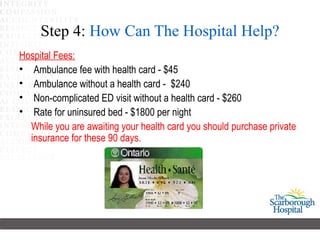 Step 4: How Can The Hospital Help?
Hospital Fees:
• Ambulance fee with health card - $45
• Ambulance without a health card - $240
• Non-complicated ED visit without a health card - $260
• Rate for uninsured bed - $1800 per night
  While you are awaiting your health card you should purchase private
  insurance for these 90 days.
 
