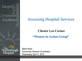 Accessing Hospital Services

                 Chester Lee Corner
           “Women in Action Group”


Seemi Khan
Community Outreach Coordinator
Wednesday, April 11, 2012
 