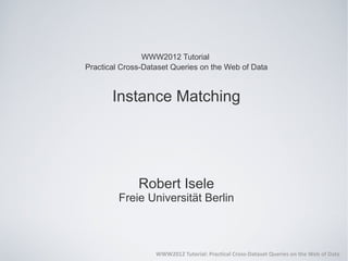 WWW2012 Tutorial
Practical Cross-Dataset Queries on the Web of Data



       Instance Matching




              Robert Isele
         Freie Universität Berlin



                   WWW2012 Tutorial: Practical Cross-Dataset Queries on the Web of Data
 