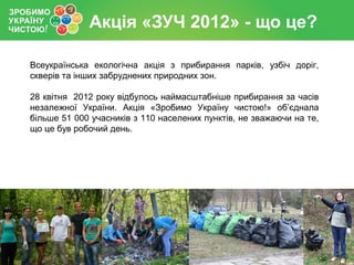 Акція «ЗУЧ 2012» - що це?
Всеукраїнська екологічна акція з прибирання парків, узбіч доріг,
скверів та інших забруднених пр...