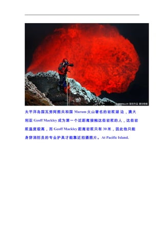 太平洋岛国瓦努阿图共和国 Marum 火山著名的岩浆湖 边，澳大
利亚 Geoff Mackley 成为第一个近距离接触这些岩浆的人，这些岩
浆温度极高，而 Geoff Mackley 距离岩浆只有 30 米，因此他只能
身穿消防员的专业护具才能靠近拍摄图片。 At Pacific Island.

 