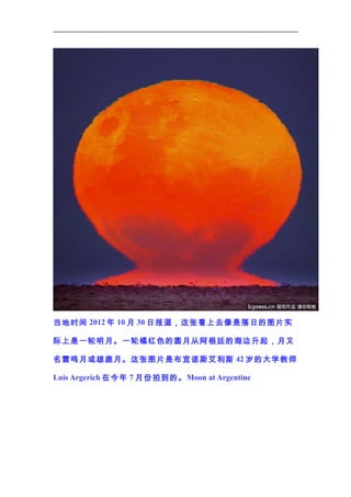 当地时间 2012 年 10 月 30 日报道，这张看上去像是落日的图片实
际上是一轮明月。一轮橘红色的圆月从阿根廷的海边升起，月又
名雷鸣月或雄鹿月。这张图片是布宜诺斯艾利斯 42 岁的大学教师
Luis Argerich 在今年 7 月份拍到的。 Moon at Argentine

 