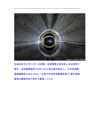 当地时间 2012 年 11 月 1 日报道，这些都是之前没有人见过的洞穴
照片，由英国探险家 Robbie Shone 首次展示给世人。 32 岁的英国
探险摄影师 Robbie Shone 一生致力寻找世界最美的洞穴。
图为英国
谢菲尔德城市地下的巨大涵洞。 At UK.

 