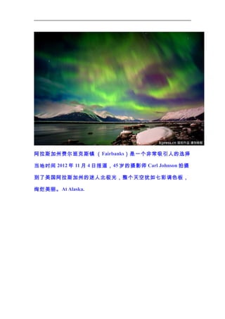 阿拉斯加州费尔班克斯镇 （ Fairbanks）是一个非常吸引人的选择
当地时间 2012 年 11 月 4 日报道， 45 岁的摄影师 Carl Johnson 拍摄
到了美国阿拉斯加州的迷人北极光，整个天空犹如七彩调色板，
绚烂美丽。 At Alaska.

 