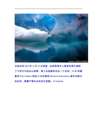 当地时间 2012 年 11 月 12 日报道，这组美得令人窒息的照片捕捉
了千变万化的冰山美景，看上去就像来自另一个世界。 41 岁 的摄
影师 Tim Vollmer 和他 32 岁的搭档 Marketa Kalvachova 每年花数月
的时间、冒着严寒在冰岛进行拍摄。 At Iceland.

 