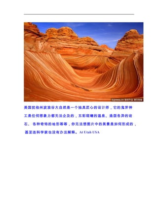美国犹他州波浪谷大自然是一个独具匠心的设计师，它的鬼斧神
工是任何想象力都无法企及的，五彩斑斓的温泉、造型各异的岩
石、 各种奇特的地形等等，你无法想图片中的美景是如何形成的 ，
甚至连科学家也没有办法解释。 At Utah USA

 