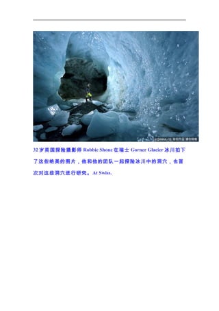 32 岁英国探险摄影师 Robbie Shone 在瑞士 Gorner Glacier 冰川拍下
了这些绝美的图片，他和他的团队一起探险冰川中的洞穴，也首
次对这些洞穴进行研究。 At Swiss.

 
