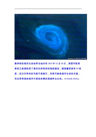 最神奇的海洋生命地带当地时间 2011 年 12 月 26 日，美国宇航局
泰若卫星捕捉到了南非沿岸奇异的海底漩涡，据测量宽度有 93 英
里，但它们带来的可能不是毁灭，而更可能是海洋生命的丰盛，
而且常常是给海洋中那些贫瘠的海域带去生命。 At South Africa.

 