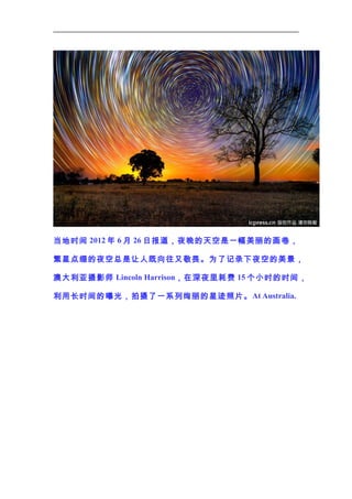 当地时间 2012 年 6 月 26 日报道，夜晚的天空是一幅美丽的画 卷，
繁星点缀的夜空总是让人既向往又敬畏。为了记录下夜空的美景，
澳大利亚摄影师 Lincoln Harrison，在深夜里耗费 15 个小时的时间，
利用长时间的曝光，拍摄了一系列绚丽的星迹照片。 At Australia.

 