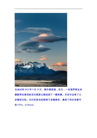 当地时间 2012 年 9 月 19 日，据外媒报道，近日，一名俄罗斯业余
摄影师在智利的百内国家公园拍到了一幅奇景。天空中出现了几
朵碟形云彩。它们在阳光的映照下呈橘黄色，像极了科幻电影中
的 UFO。 At Russia

 