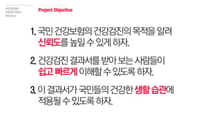 1.국민건강보험의건강검진의목적을알려
신뢰도를높일수있게하자.
2.건강검진결과서를받아보는사람들이
쉽고빠르게이해할수있도록하자.
3.이결과서가국민들의건강한생활습관에
적용될수있도록하자.
국민건강보험
건강검진 결과서
Redesign
Project Objective
 