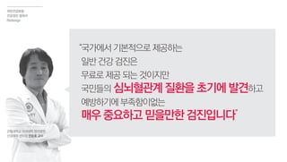 논현동 국민건강보험
직장검진 사진
“국가에서기본적으로제공하는
일반건강검진은
무료로제공되는것이지만
국민들의 심뇌혈관계질환을초기에발견하고
예방하기에부족함이없는
매우중요하고믿을만한검진입니다”
관동대학교 의과대학 명지병원
산업의학 센터장 전승호 교수
국민건강보험
건강검진 결과서
Redesign
 